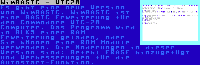 WimBASIC - VIC20 | Es gibt eine neue Version von WimBASIC. WimBASIC ist eine BASIC Erweiterung für den Commodore VIC-20 Computer. Das Programm wird in BLK5 einer RAM Erweiterung geladen, oder Sie können eine ROM Module verwenden. Die Änderungen in dieser Version sind: Befehl ERASE hinzugefügt und Verbesserungen für die Autostart-Funktion.