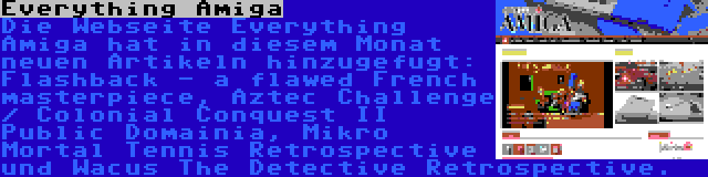 Everything Amiga | Die Webseite Everything Amiga hat in diesem Monat neuen Artikeln hinzugefugt: Flashback - a flawed French masterpiece, Aztec Challenge / Colonial Conquest II Public Domainia, Mikro Mortal Tennis Retrospective und Wacus The Detective Retrospective.