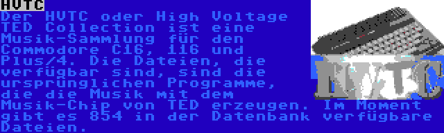 HVTC | Der HVTC oder High Voltage TED Collection ist eine Musik-Sammlung für den Commodore C16, 116 und Plus/4. Die Dateien, die verfügbar sind, sind die ursprünglichen Programme, die die Musik mit dem Musik-Chip von TED erzeugen. Im Moment gibt es 854 in der Datenbank verfügbare Dateien.