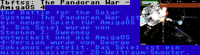 Tbftss: The Pandoran War - AmigaOS 4 | The Battle for the Solar System: The Pandoran War ist ein neues Spiel für AmigaOS 4. Das Spiel wurde von Stephen J. Sweeney entwickelt und die AmigaOS 4-Version wurde von George Sokianos erstellt. Das Spiel ist ein missionsbasierter 2D-Weltraum-Shooter.