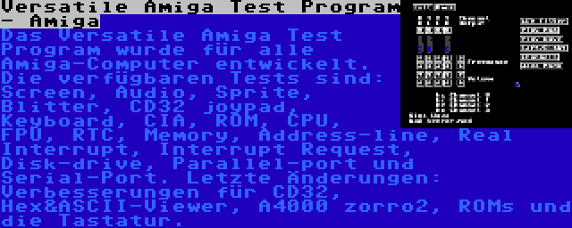 Versatile Amiga Test Program - Amiga | Das Versatile Amiga Test Program wurde für alle Amiga-Computer entwickelt. Die verfügbaren Tests sind: Screen, Audio, Sprite, Blitter, CD32 joypad, Keyboard, CIA, ROM, CPU, FPU, RTC, Memory, Address-line, Real Interrupt, Interrupt Request, Disk-drive, Parallel-port und Serial-Port. Letzte Änderungen: Verbesserungen für CD32, Hex&ASCII-Viewer, A4000 zorro2, ROMs und die Tastatur.