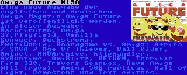 Amiga Future #158 | Eine neue Ausgabe der englischen und deutschen Amiga Magazin Amiga Future ist veröffentlicht worden. In dieser Ausgabe: Nachrichten, Amiga 37,Playfield, Vanilla Conquer, Duckstroma, EmotiWorld, Boardgame vs. Amiga: Africa / SAGA / Age Of Thieves, Ball Rider, Aminet, RNOArchive, httphandler, AxRuntime, AmiBlitz, RETURN, Terrible Fire 330, Trevors Soapbox, Have Amiga Will Travel, Amiga 500 replicas, Hall of Light, Demoscene und Text editors.