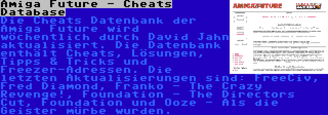 Amiga Future - Cheats Database | Die Cheats Datenbank der Amiga Future wird wöchentlich durch David Jahn aktualisiert. Die Datenbank enthält Cheats, Lösungen, Tipps & Tricks und Freezer-Adressen. Die letzten Aktualisierungen sind: FreeCiv, Fred Diamond, Franko - The Crazy Revenge!, Foundation - The Directors Cut, Foundation und Ooze - Als die Geister mürbe wurden.