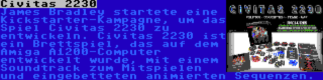 Civitas 2230 | James Bradley startete eine Kickstarter-Kampagne, um das Spiel Civitas 2230 zu entwickeln. Civitas 2230 ist ein Brettspiel, das auf dem Amiga A1200-Computer entwickelt wurde, mit einem Soundtrack zum Mitspielen und eingebetteten animierten Sequenzen.
