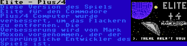 Elite - Plus/4 | Diese Version des Spiels Elite für den Commodore Plus/4 Computer wurde verbessert, um das Flackern zu entfernen. Die Verbesserung wird von Mark Moxon vorgenommen, der der ursprüngliche Entwickler des Spiels ist.