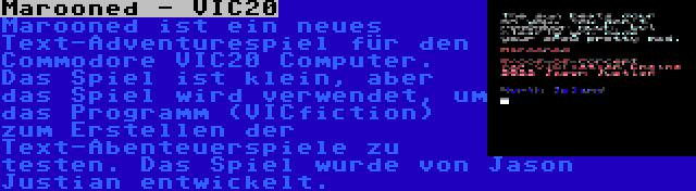 Marooned - VIC20 | Marooned ist ein neues Text-Adventurespiel für den Commodore VIC20 Computer. Das Spiel ist klein, aber das Spiel wird verwendet, um das Programm (VICfiction) zum Erstellen der Text-Abenteuerspiele zu testen. Das Spiel wurde von Jason Justian entwickelt.