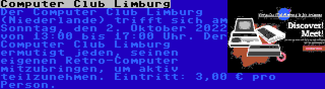 Computer Club Limburg | Der Computer Club Limburg (Niederlande) trifft sich am Sonntag, den 2. Oktober 2022 von 13:00 bis 17:00 Uhr. Der Computer Club Limburg ermutigt jeden, seinen eigenen Retro-Computer mitzubringen, um aktiv teilzunehmen. Eintritt: 3,00 € pro Person.
