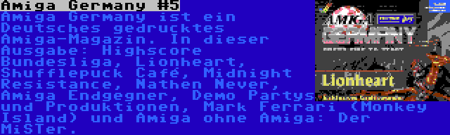 Amiga Germany #5 | Amiga Germany ist ein Deutsches gedrucktes Amiga-Magazin. In dieser Ausgabe: Highscore Bundesliga, Lionheart, Shufflepuck Café, Midnight Resistance, Nathen Never, Amiga Endgegner, Demo Partys und Produktionen, Mark Ferrari (Monkey Island) und Amiga ohne Amiga: Der MiSTer.