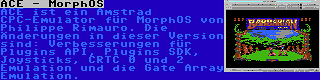 ACE - MorphOS | ACE ist ein Amstrad CPC-Emulator für MorphOS von Philippe Rimauro. Die Änderungen in dieser Version sind: Verbesserungen für Plugins API, Plugins SDK, Joysticks, CRTC 0 und 2 Emulation und die Gate Array Emulation.