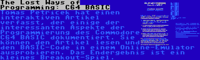 The Lost Ways of Programming: C64 BASIC | Tomas Petricek hat einen interaktiven Artikel verfasst, der einige der interessanten Aspekte der Programmierung des Commodore C64 BASIC dokumentiert. Sie können den Artikel lesen und den BASIC-Code in einem Online-Emulator ausprobieren. Das Endergebnis ist ein kleines Breakout-Spiel.