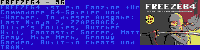 FREEZE64 - 56 | FREEZE64 ist ein Fanzine für Commodore 64-Spieler und -Hacker. In dieser Ausgabe: Last Ninja 2, ZZAPSBACK, Ollie's Follies, Butcher Hill, Fantastic Soccer, Matt Gray, Mike Mech, Groovy Garden, Built-in cheats und TRAN.
