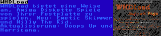 WHDLoad | WHDLoad bietet eine Weise an, Amiga Diskette Spiele von Ihrer Festplatte zu spielen. Neu: Emetic Skimmer und Willy The Kid. Aktualisierung: Ooops Up und Harricana.