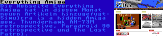Everything Amiga | Die Webseite Everything Amiga hat in diesem Monat neuen Artikeln hinzugefugt: Simulcra is a hidden Amiga gem, Thunderhawk AH-73M retrospective, Paradroid 90 retrospective und The Lost Patrol.