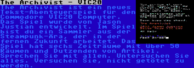 The Archivist - VIC20 | The Archivist ist ein neues Tekst-Abenteuerspiel für den Commodore VIC20 Computer. Das Spiel wurde von Jason Justian entwickelt. Im Spiel bist du ein Sammler aus der Steampunk-Ära, der in der fernen Zukunft arbeitet. Das Spiel hat sechs Zeiträume mit über 50 Räumen und Dutzenden von Artikel. Sprechen Sie mit allen. Untersuchen Sie alles. Versuchen Sie, nicht getötet zu werden.