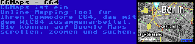 C6Maps - C64 | C6Maps ist ein Online-Mapping-Tool für Ihren Commodore C64, das mit dem WiC64 zusammenarbeitet. Sie können auf Google Maps scrollen, zoomen und suchen.