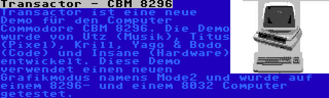 Transactor - CBM 8296 | Transactor ist eine neue Demo für den Computer Commodore CBM 8296. Die Demo wurde von Utz (Musik), Titus (Pixel), Krill, Yago & Bodo (Code) und Insane (Hardware) entwickelt. Diese Demo verwendet einen neuen Grafikmodus namens Mode2 und wurde auf einem 8296- und einem 8032 Computer getestet.