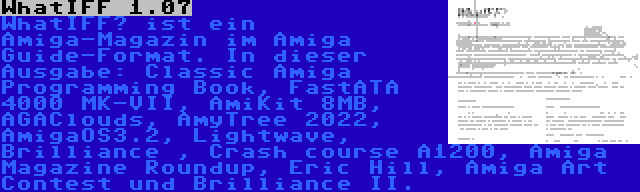 WhatIFF 1.07 | WhatIFF? ist ein Amiga-Magazin im Amiga Guide-Format. In dieser Ausgabe: Classic Amiga Programming Book, FastATA 4000 MK-VII, AmiKit 8MB, AGAClouds, AmyTree 2022, AmigaOS3.2, Lightwave, Brilliance , Crash course A1200, Amiga Magazine Roundup, Eric Hill, Amiga Art Contest und Brilliance II.