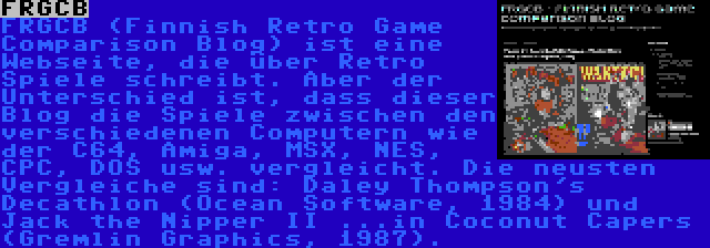 FRGCB | FRGCB (Finnish Retro Game Comparison Blog) ist eine Webseite, die über Retro Spiele schreibt. Aber der Unterschied ist, dass dieser Blog die Spiele zwischen den verschiedenen Computern wie der C64, Amiga, MSX, NES, CPC, DOS usw. vergleicht. Die neusten Vergleiche sind: Daley Thompson's Decathlon (Ocean Software, 1984) und Jack the Nipper II ...in Coconut Capers (Gremlin Graphics, 1987).