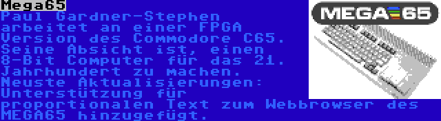 Mega65 | Paul Gardner-Stephen arbeitet an einer FPGA Version des Commodore C65. Seine Absicht ist, einen 8-Bit Computer für das 21. Jahrhundert zu machen. Neuste Aktualisierungen: Unterstützung für proportionalen Text zum Webbrowser des MEGA65 hinzugefügt.