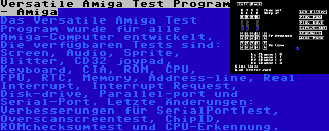 Versatile Amiga Test Program - Amiga | Das Versatile Amiga Test Program wurde für alle Amiga-Computer entwickelt. Die verfügbaren Tests sind: Screen, Audio, Sprite, Blitter, CD32 joypad, Keyboard, CIA, ROM, CPU, FPU, RTC, Memory, Address-line, Real Interrupt, Interrupt Request, Disk-drive, Parallel-port und Serial-Port. Letzte Änderungen: Verbesserungen für SerialPortTest, Overscanscreentest, ChipID, ROMchecksumtest und CPU-Erkennung.