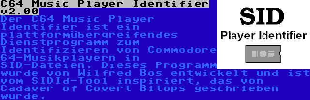 C64 Music Player Identifier v2.00 | Der C64 Music Player Identifier ist ein plattformübergreifendes Dienstprogramm zum Identifizieren von Commodore 64-Musikplayern in SID-Dateien. Dieses Programm wurde von Wilfred Bos entwickelt und ist vom SIDId-Tool inspiriert, das von Cadaver of Covert Bitops geschrieben wurde.
