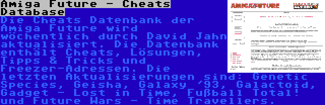 Amiga Future - Cheats Database | Die Cheats Datenbank der Amiga Future wird wöchentlich durch David Jahn aktualisiert. Die Datenbank enthält Cheats, Lösungen, Tipps & Tricks und Freezer-Adressen. Die letzten Aktualisierungen sind: Genetic Species, Geisha, Galaxy '93, Galactoid, Gadget - Lost in Time, Fußball Total! und Future Wars - Time Travellers.