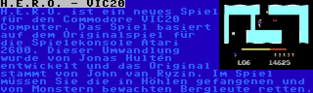 H.E.R.O. - VIC20 | H.E.R.O. ist ein neues Spiel für den Commodore VIC20 Computer. Das Spiel basiert auf dem Originalspiel für die Spielekonsole Atari 2600. Dieser Umwandlung wurde von Jonas Hultén entwickelt und das Original stammt von John van Ryzin. Im Spiel müssen Sie die in Höhlen gefangenen und von Monstern bewachten Bergleute retten.