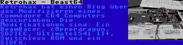 Retrohax - Beast64 | Retrohax hat einen Blog über das Modifizieren eines Commodore C64 Computers geschrieben. Die Modifikationen sind: Ein BeamRacer, c0pperdragon, SD2IEC, Ultimate1541 II+, Switchless ROM und ein SIDFX.