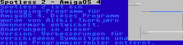 Spotless 2 - AmigaOS 4 | Spotless 2 ist ein Debugging-Programm für AmigaOS 4. Dieses Programm wurde von Alfkil Thorbjørn Wennermark entwickelt. Änderungen in dieser Version: Verbesserungen für verschiedene Symboltypen und einige Programmierfehler entfernt.