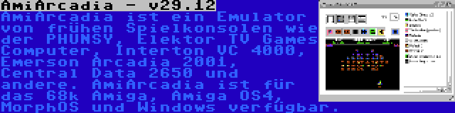 AmiArcadia - v29.12 | AmiArcadia ist ein Emulator von frühen Spielkonsolen wie der PHUNSY, Elektor TV Games Computer, Interton VC 4000, Emerson Arcadia 2001, Central Data 2650 und andere. AmiArcadia ist für das 68k Amiga, Amiga OS4, MorphOS und Windows verfügbar.
