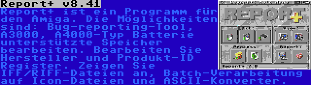 Report+ v8.41 | Report+ ist ein Programm für den Amiga. Die Möglichkeiten sind: Bug-reporting-Tool, A3000, A4000-Typ Batterie unterstützte Speicher bearbeiten. Bearbeiten Sie Hersteller und Produkt-ID Register. Zeigen Sie IFF/RIFF-Dateien an, Batch-Verarbeitung auf Icon-Dateien und ASCII-Konverter.