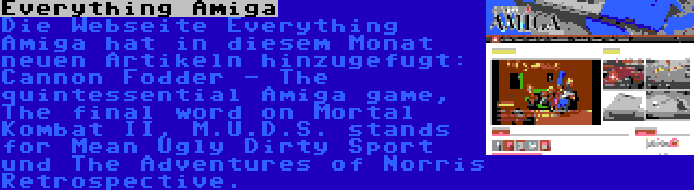 Everything Amiga | Die Webseite Everything Amiga hat in diesem Monat neuen Artikeln hinzugefugt: Cannon Fodder - The quintessential Amiga game, The final word on Mortal Kombat II, M.U.D.S. stands for Mean Ugly Dirty Sport und The Adventures of Norris Retrospective.