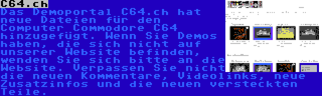 C64.ch | Das Demoportal C64.ch hat neue Dateien für den Computer Commodore C64 hinzugefügt. Wenn Sie Demos haben, die sich nicht auf unserer Website befinden, wenden Sie sich bitte an die Website. Verpassen Sie nicht die neuen Kommentare, Videolinks, neue Zusatzinfos und die neuen versteckten Teile.
