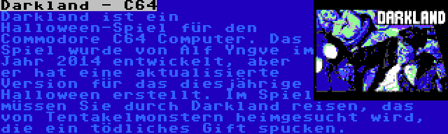 Darkland - C64 | Darkland ist ein Halloween-Spiel für den Commodore C64 Computer. Das Spiel wurde von Alf Yngve im Jahr 2014 entwickelt, aber er hat eine aktualisierte Version für das diesjährige Halloween erstellt. Im Spiel müssen Sie durch Darkland reisen, das von Tentakelmonstern heimgesucht wird, die ein tödliches Gift spucken.