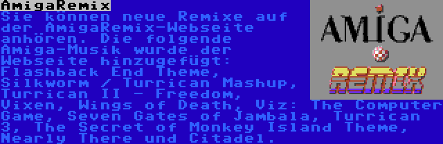 AmigaRemix | Sie können neue Remixe auf der AmigaRemix-Webseite anhören. Die folgende Amiga-Musik wurde der Webseite hinzugefügt: Flashback End Theme, Silkworm / Turrican Mashup, Turrican II - Freedom, Vixen, Wings of Death, Viz: The Computer Game, Seven Gates of Jambala, Turrican 3, The Secret of Monkey Island Theme, Nearly There und Citadel.