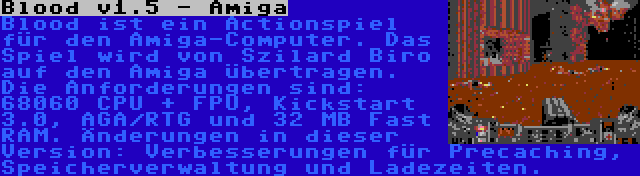 Blood v1.5 - Amiga | Blood ist ein Actionspiel für den Amiga-Computer. Das Spiel wird von Szilard Biro auf den Amiga übertragen. Die Anforderungen sind: 68060 CPU + FPU, Kickstart 3.0, AGA/RTG und 32 MB Fast RAM. Änderungen in dieser Version: Verbesserungen für Precaching, Speicherverwaltung und Ladezeiten.