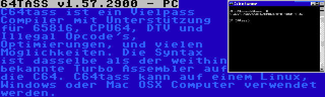 64TASS v1.57.2900 - PC | C64tass ist ein Vielpass Compiler mit Unterstützung für 65816, CPU64, DTV und Illegal Opcode's, Optimierungen, und vielen Möglichkeiten. Die Syntax ist dasselbe als der weithin bekannte Turbo Assembler auf die C64. C64tass kann auf einem Linux, Windows oder Mac OSX Computer verwendet werden.