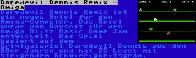 Daredevil Dennis Remix - Amiga | Daredevil Dennis Remix ist ein neues Spiel für den Amiga-Computer. Das Spiel wurde von Havsoft für den Amiga Blitz Basic Game Jam entwickelt. Das Spiel basiert auf dem Originalspiel Daredevil Dennis aus den 80er Jahren und hat 25 Level mit steigendem Schwierigkeitsgrad.