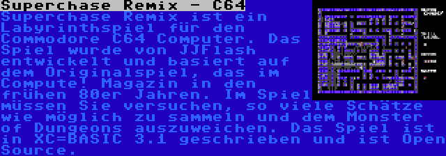 Superchase Remix - C64 | Superchase Remix ist ein Labyrinthspiel für den Commodore C64 Computer. Das Spiel wurde von JJFlash entwickelt und basiert auf dem Originalspiel, das im Compute! Magazin in den frühen 80er Jahren. Im Spiel müssen Sie versuchen, so viele Schätze wie möglich zu sammeln und dem Monster of Dungeons auszuweichen. Das Spiel ist in XC=BASIC 3.1 geschrieben und ist Open Source.