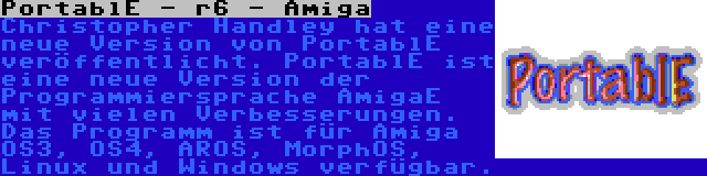 PortablE - r6 - Amiga | Christopher Handley hat eine neue Version von PortablE veröffentlicht. PortablE ist eine neue Version der Programmiersprache AmigaE mit vielen Verbesserungen. Das Programm ist für Amiga OS3, OS4, AROS, MorphOS, Linux und Windows verfügbar.