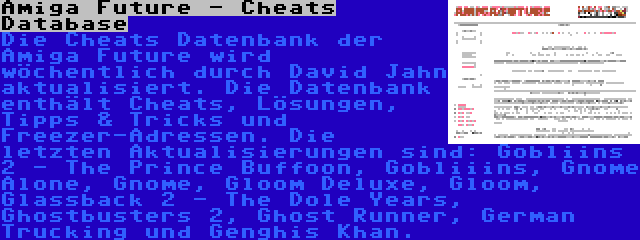 Amiga Future - Cheats Database | Die Cheats Datenbank der Amiga Future wird wöchentlich durch David Jahn aktualisiert. Die Datenbank enthält Cheats, Lösungen, Tipps & Tricks und Freezer-Adressen. Die letzten Aktualisierungen sind: Gobliins 2 - The Prince Buffoon, Gobliiins, Gnome Alone, Gnome, Gloom Deluxe, Gloom, Glassback 2 - The Dole Years, Ghostbusters 2, Ghost Runner, German Trucking und Genghis Khan.
