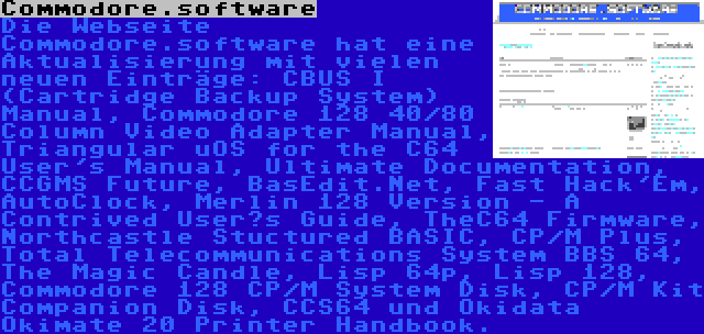 Commodore.software | Die Webseite Commodore.software hat eine Aktualisierung mit vielen neuen Einträge: CBUS I (Cartridge Backup System) Manual, Commodore 128 40/80 Column Video Adapter Manual, Triangular uOS for the C64 User's Manual, Ultimate Documentation, CCGMS Future, BasEdit.Net, Fast Hack'Em, AutoClock, Merlin 128 Version - A Contrived User’s Guide, TheC64 Firmware, Northcastle Stuctured BASIC, CP/M Plus, Total Telecommunications System BBS 64, The Magic Candle, Lisp 64p, Lisp 128, Commodore 128 CP/M System Disk, CP/M Kit Companion Disk, CCS64 und Okidata Okimate 20 Printer Handbook.