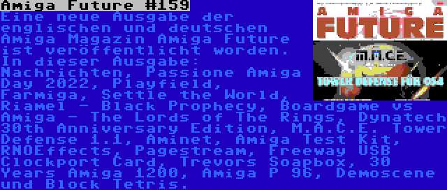 Amiga Future #159 | Eine neue Ausgabe der englischen und deutschen Amiga Magazin Amiga Future ist veröffentlicht worden. In dieser Ausgabe: Nachrichten, Passione Amiga Day 2022, Playfield, Farmiga, Settle the World, Riamel - Black Prophecy, Boardgame vs Amiga - The Lords of The Rings, Dynatech 30th Anniversary Edition, M.A.C.E. Tower Defense 1.1, Aminet, Amiga Test Kit, RNOEffects, Pagestream, Freeway USB Clockport Card, Trevors Soapbox, 30 Years Amiga 1200, Amiga P 96, Demoscene und Block Tetris.