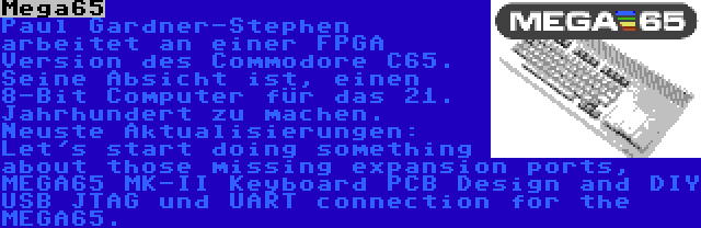 Mega65 | Paul Gardner-Stephen arbeitet an einer FPGA Version des Commodore C65. Seine Absicht ist, einen 8-Bit Computer für das 21. Jahrhundert zu machen. Neuste Aktualisierungen: Let's start doing something about those missing expansion ports, MEGA65 MK-II Keyboard PCB Design and DIY USB JTAG und UART connection for the MEGA65.