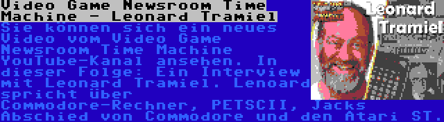 Video Game Newsroom Time Machine - Leonard Tramiel | Sie können sich ein neues Video vom Video Game Newsroom Time Machine YouTube-Kanal ansehen. In dieser Folge: Ein Interview mit Leonard Tramiel. Lenoard spricht über Commodore-Rechner, PETSCII, Jacks Abschied von Commodore und den Atari ST.