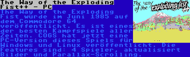The Way of the Exploding Fist++ - PC | The Way of the Exploding Fist wurde im Juni 1985 auf dem Commodore 64 veröffentlicht. Es ist eines der besten Kampfspiele aller Zeiten. COGS hat jetzt eine PC-Version dieses Spiels für Windows und Linux veröffentlicht. Die Features sind: 4 Spieler, aktualisiert Bilder und Parallax-Scrolling.