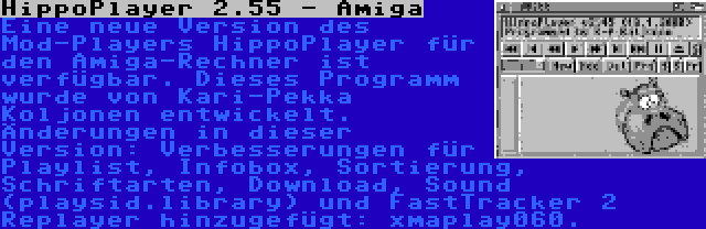 HippoPlayer 2.55 - Amiga | Eine neue Version des Mod-Players HippoPlayer für den Amiga-Rechner ist verfügbar. Dieses Programm wurde von Kari-Pekka Koljonen entwickelt. Änderungen in dieser Version: Verbesserungen für Playlist, Infobox, Sortierung, Schriftarten, Download, Sound (playsid.library) und FastTracker 2 Replayer hinzugefügt: xmaplay060.