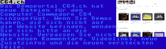 C64.ch | Das Demoportal C64.ch hat neue Dateien für den Computer Commodore C64 hinzugefügt. Wenn Sie Demos haben, die sich nicht auf die Website befinden, wenden Sie sich bitte an die Website. Verpassen Sie nicht die neuen Kommentare, Videolinks, neue Zusatzinfos und die neuen versteckten Teile.