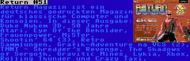 Return #51 | Return Magazin ist ein deutsches gedruckten Magazin für klassische Computer und Konsolen. In dieser Ausgabe: Duke Nukem 3D, 50 Jahre Atari, Eye Of The Beholder, Frauenpower, MiSTer, Shootin' 64 (3), Retro Sammlungen, Grafik-Adventure na VCS (2), TMNT - Shredder's Revenge, The Shadows of Sergoth, Gravitic Mines, Lykia, Xbox, Rolling Thunder und Crazy Taxi.