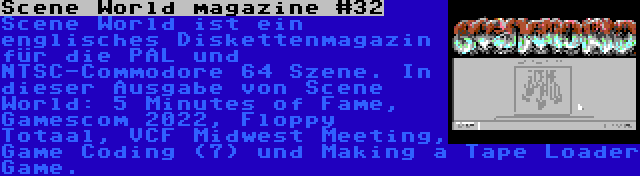 Scene World magazine #32 | Scene World ist ein englisches Diskettenmagazin für die PAL und NTSC-Commodore 64 Szene. In dieser Ausgabe von Scene World: 5 Minutes of Fame, Gamescom 2022, Floppy Totaal, VCF Midwest Meeting, Game Coding (7) und Making a Tape Loader Game.